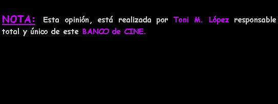 Cuadro de texto: NOTA: Esta opini�n, est� realizada por Toni M. L�pez responsable total y �nico de este BANCO de CINE.