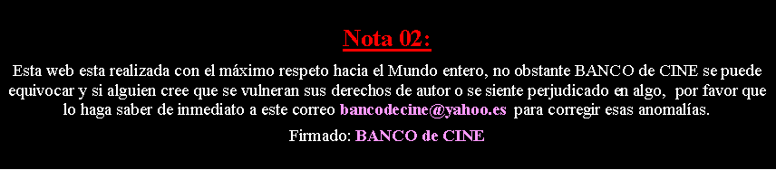 Cuadro de texto: Nota 02: Esta web esta realizada con el m�ximo respeto hacia el Mundo entero, no obstante BANCO de CINE se puede equivocar y si alguien cree que se vulneran sus derechos de autor o se siente perjudicado en algo,  por favor que lo haga saber de inmediato a este correo bancodecine@yahoo.es  para corregir esas anomal�as. Firmado: BANCO de CINE