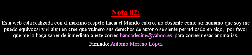 Cuadro de texto: Nota 02: Esta web esta realizada con el m�ximo respeto hacia el Mundo entero, no obstante como ser humano que soy me puedo equivocar y si alguien cree que vulnero sus derechos de autor o se siente perjudicado en algo,  por favor que me lo haga saber de inmediato a este correo bancodecine@yahoo.es  para corregir esas anomal�as. Firmado: Antonio Moreno L�pez
