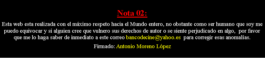 Cuadro de texto: Nota 02: Esta web esta realizada con el m�ximo respeto hacia el Mundo entero, no obstante como ser humano que soy me puedo equivocar y si alguien cree que vulnero sus derechos de autor o se siente perjudicado en algo,  por favor que me lo haga saber de inmediato a este correo bancodecine@yahoo.es  para corregir esas anomal�as. Firmado: Antonio Moreno L�pez