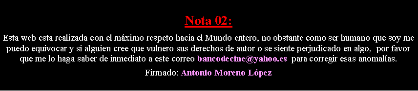 Cuadro de texto: Nota 02: Esta web esta realizada con el m�ximo respeto hacia el Mundo entero, no obstante como ser humano que soy me puedo equivocar y si alguien cree que vulnero sus derechos de autor o se siente perjudicado en algo,  por favor que me lo haga saber de inmediato a este correo bancodecine@yahoo.es  para corregir esas anomal�as. Firmado: Antonio Moreno L�pez