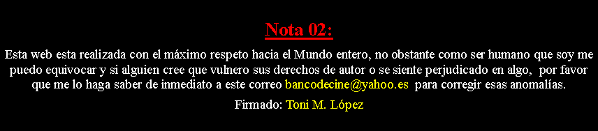 Cuadro de texto: Nota 02: Esta web esta realizada con el m�ximo respeto hacia el Mundo entero, no obstante como ser humano que soy me puedo equivocar y si alguien cree que vulnero sus derechos de autor o se siente perjudicado en algo,  por favor que me lo haga saber de inmediato a este correo bancodecine@yahoo.es  para corregir esas anomal�as. Firmado: Toni M. L�pez