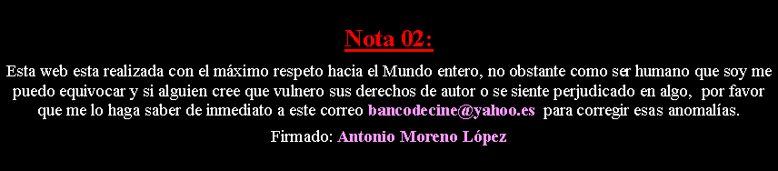 Cuadro de texto: Nota 02: Esta web esta realizada con el m�ximo respeto hacia el Mundo entero, no obstante como ser humano que soy me puedo equivocar y si alguien cree que vulnero sus derechos de autor o se siente perjudicado en algo,  por favor que me lo haga saber de inmediato a este correo bancodecine@yahoo.es  para corregir esas anomal�as. Firmado: Antonio Moreno L�pez