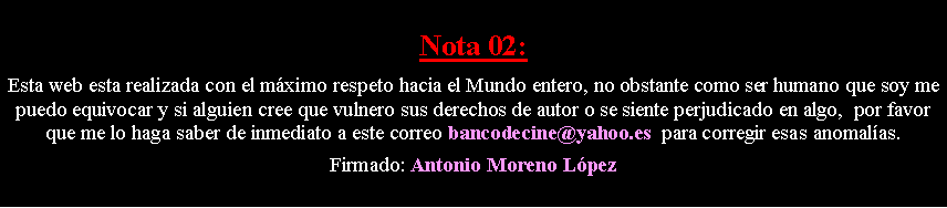 Cuadro de texto: Nota 02: Esta web esta realizada con el m�ximo respeto hacia el Mundo entero, no obstante como ser humano que soy me puedo equivocar y si alguien cree que vulnero sus derechos de autor o se siente perjudicado en algo,  por favor que me lo haga saber de inmediato a este correo bancodecine@yahoo.es  para corregir esas anomal�as. Firmado: Antonio Moreno L�pez