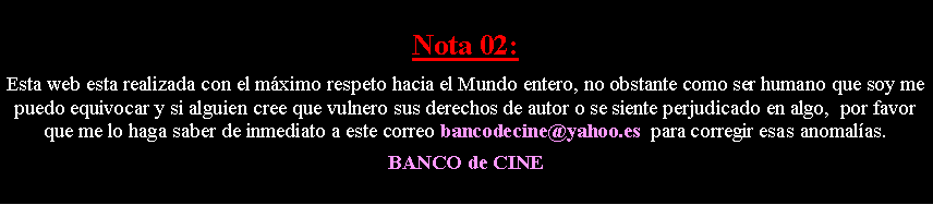 Cuadro de texto: Nota 02: Esta web esta realizada con el m�ximo respeto hacia el Mundo entero, no obstante como ser humano que soy me puedo equivocar y si alguien cree que vulnero sus derechos de autor o se siente perjudicado en algo,  por favor que me lo haga saber de inmediato a este correo bancodecine@yahoo.es  para corregir esas anomal�as. BANCO de CINE