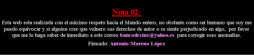 Cuadro de texto: Nota 02: Esta web esta realizada con el m�ximo respeto hacia el Mundo entero, no obstante como ser humano que soy me puedo equivocar y si alguien cree que vulnero sus derechos de autor o se siente perjudicado en algo,  por favor que me lo haga saber de inmediato a este correo bancodecine@yahoo.es  para corregir esas anomal�as. Firmado: Antonio Moreno L�pez